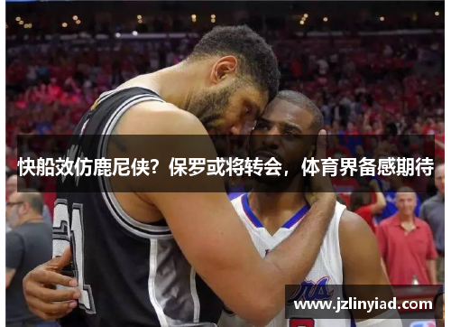 快船效仿鹿尼侠？保罗或将转会，体育界备感期待